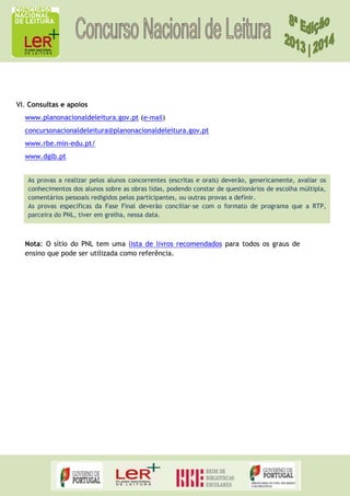 VI. Consultas e apoios
www.planonacionaldeleitura.gov.pt (e-mail)
concursonacionaldeleitura@planonacionaldeleitura.gov.pt
www.rbe.min-edu.pt/
www.dglb.pt
As provas a realizar pelos alunos concorrentes (escritas e orais) deverão, genericamente, avaliar os
conhecimentos dos alunos sobre as obras lidas, podendo constar de questionários de escolha múltipla,
comentários pessoais redigidos pelos participantes, ou outras provas a definir.
As provas específicas da Fase Final deverão conciliar-se com o formato de programa que a RTP,
parceira do PNL, tiver em grelha, nessa data.

Nota: O sítio do PNL tem uma lista de livros recomendados para todos os graus de
ensino que pode ser utilizada como referência.

 