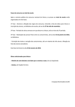 Fases do concurso ao nível da escola
Após o anúncio público do concurso nacional de leitura, as provas ao nível da escola serão
organizadas em três fases:
1ª Fase - Anúncio e afixação das regras do concurso, incluindo a lista de obras para leitura e
inscrição dos alunos, na biblioteca da escola, até ao dia 27 do mês de novembro.
2ª Fase - Período de várias semanas em que decorre a leitura, até ao início do 2º período.
3ª Fase - Realização das provas finais entre os concorrentes, até ao dia 15 de janeiro de 2016,
na biblioteca.
- Correção dos testes e seriação dos concorrentes, até um máximo de três alunos. Afixação da
lista dos alunos vencedores.
Esta fase terminará no dia 23 de Janeiro de 2016.
Obras selecionadas para leitura
- História de uma Gaivota e do Gato que a ensinou a voar, de Luís Sepúlveda
- Contos, de Vergílio Ferreira
A equipa dinamizadora da BE
 