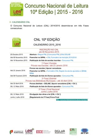 III. CALENDÁRIO CNL
O Concurso Nacional de Leitura (CNL) 2014/2015 desenrola-se em três Fases
consecutivas:
CNL 10ª EDIÇÃO
CALENDÁRIO 2015_2016
INSCRIÇÃO NO CNL
até 08 Novembro 2015
20.Outubro 2015 Abertura - Blogue PNL | Concursos PNL | Sítio DGLAB
Até 08 Novembro 2015 Preencher no SIPNL – CNL.Formulário de Inscrição 2015/2016
Até 18 Novembro 2015 Publicação da lista de escolas inscritas - Concursos PNL
1ª Fase | Escolas
Provas nas Escolas - até 23 Janeiro 2016
Até 23 Janeiro 2016
Provas nas escolas | Apurar vencedores
Preencher no SIPNL - Formulário CNL.Registo de alunos apurados e obras
lidas
Até 08 Fevereiro 2016 Publicação da lista de Alunos apurados - Concursos PNL
2ª Fase | Distrital
Provas nas Bibliotecas Municipais – até 30 Abril 2016
Até 30 Abril 2016 Provas distritais – DGLAB | Apurar vencedores [CNL + CIL*]
08 | 12 Maio 2016 Publicação da lista de Alunos apurados - Concursos PNL
3ª Fase | Final Nacional
Junho | Julho 2016
08 | 12 Maio 2016 Divulgação das obras a ler [CNL + CIL*]
Junho | Julho 2016 [Regulamento da 3ª Fase] Prova Final
*CIL – Concurso Internacional de Leitura | Camões IP
 