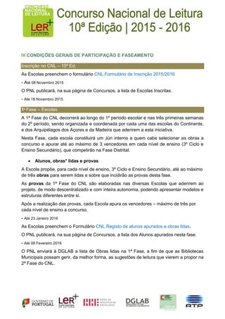 IV.CONDIÇÕES GERAIS DE PARTICIPAÇÃO E FASEAMENTO
Inscrição no CNL – 10ª Ed.
As Escolas preenchem o formulário CNL.Formulário de Inscrição 2015/2016
- Até 08 Novembro 2015
O PNL publicará, na sua página de Concursos, a lista de Escolas Inscritas.
- Até 18 Novembro 2015
1ª Fase – Escolas
A 1ª Fase do CNL decorrerá ao longo do 1º período escolar e nas três primeiras semanas
do 2º período, sendo organizada e coordenada por cada uma das escolas do Continente,
e dos Arquipélagos dos Açores e da Madeira que aderirem a esta iniciativa.
Nesta Fase, cada escola constituirá um Júri interno a quem cabe selecionar as obras a
concurso e apurar até ao máximo de 3 vencedores em cada nível de ensino (3º Ciclo e
Ensino Secundário), que competirão na Fase Distrital.
 Alunos, obras* lidas e provas
A Escola propõe, para cada nível de ensino, 3º Ciclo e Ensino Secundário, até ao máximo
de três obras para serem lidas e sobre que incidirão as provas desta fase.
As provas da 1ª Fase do CNL são elaboradas nas diversas Escolas que aderirem ao
projeto, de modo descentralizado e com inteira autonomia, podendo apresentar modelos e
estruturas diferentes entre si.
Após a realização das provas, cada Escola apura os vencedores – máximo de três por
cada nível de ensino a concurso.
- Até 23 Janeiro 2016
As Escolas preenchem o Formulário CNL.Registo de alunos apurados e obras lidas.
O PNL publicará, na sua página de Concursos, a lista dos Alunos apurados nesta fase.
- Até 08 Fevereiro 2016
O PNL enviará à DGLAB a lista de Obras lidas na 1ª Fase, a fim de que as Bibliotecas
Municipais possam gerir, da melhor forma, as sugestões de leitura que vierem a propor na
2ª Fase do CNL.
 