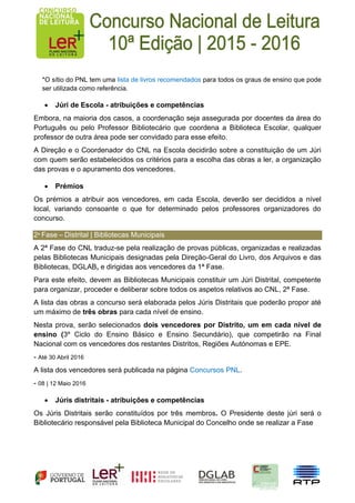 *O sítio do PNL tem uma lista de livros recomendados para todos os graus de ensino que pode
ser utilizada como referência.
 Júri de Escola - atribuições e competências
Embora, na maioria dos casos, a coordenação seja assegurada por docentes da área do
Português ou pelo Professor Bibliotecário que coordena a Biblioteca Escolar, qualquer
professor de outra área pode ser convidado para esse efeito.
A Direção e o Coordenador do CNL na Escola decidirão sobre a constituição de um Júri
com quem serão estabelecidos os critérios para a escolha das obras a ler, a organização
das provas e o apuramento dos vencedores.
 Prémios
Os prémios a atribuir aos vencedores, em cada Escola, deverão ser decididos a nível
local, variando consoante o que for determinado pelos professores organizadores do
concurso.
2ª Fase – Distrital | Bibliotecas Municipais
A 2ª Fase do CNL traduz-se pela realização de provas públicas, organizadas e realizadas
pelas Bibliotecas Municipais designadas pela Direção-Geral do Livro, dos Arquivos e das
Bibliotecas, DGLAB, e dirigidas aos vencedores da 1ª Fase.
Para este efeito, devem as Bibliotecas Municipais constituir um Júri Distrital, competente
para organizar, proceder e deliberar sobre todos os aspetos relativos ao CNL, 2ª Fase.
A lista das obras a concurso será elaborada pelos Júris Distritais que poderão propor até
um máximo de três obras para cada nível de ensino.
Nesta prova, serão selecionados dois vencedores por Distrito, um em cada nível de
ensino (3º Ciclo do Ensino Básico e Ensino Secundário), que competirão na Final
Nacional com os vencedores dos restantes Distritos, Regiões Autónomas e EPE.
- Até 30 Abril 2016
A lista dos vencedores será publicada na página Concursos PNL.
- 08 | 12 Maio 2016
 Júris distritais - atribuições e competências
Os Júris Distritais serão constituídos por três membros. O Presidente deste júri será o
Bibliotecário responsável pela Biblioteca Municipal do Concelho onde se realizar a Fase
 