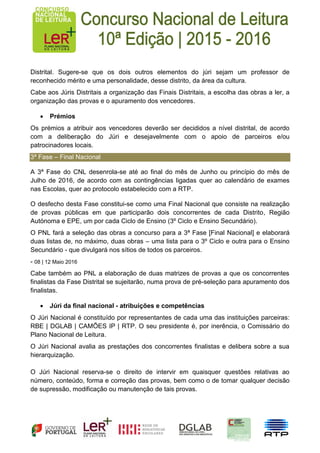 Distrital. Sugere-se que os dois outros elementos do júri sejam um professor de
reconhecido mérito e uma personalidade, desse distrito, da área da cultura.
Cabe aos Júris Distritais a organização das Finais Distritais, a escolha das obras a ler, a
organização das provas e o apuramento dos vencedores.
 Prémios
Os prémios a atribuir aos vencedores deverão ser decididos a nível distrital, de acordo
com a deliberação do Júri e desejavelmente com o apoio de parceiros e/ou
patrocinadores locais.
3ª Fase – Final Nacional
A 3ª Fase do CNL desenrola-se até ao final do mês de Junho ou princípio do mês de
Julho de 2016, de acordo com as contingências ligadas quer ao calendário de exames
nas Escolas, quer ao protocolo estabelecido com a RTP.
O desfecho desta Fase constitui-se como uma Final Nacional que consiste na realização
de provas públicas em que participarão dois concorrentes de cada Distrito, Região
Autónoma e EPE, um por cada Ciclo de Ensino (3º Ciclo e Ensino Secundário).
O PNL fará a seleção das obras a concurso para a 3ª Fase [Final Nacional] e elaborará
duas listas de, no máximo, duas obras – uma lista para o 3º Ciclo e outra para o Ensino
Secundário - que divulgará nos sítios de todos os parceiros.
- 08 | 12 Maio 2016
Cabe também ao PNL a elaboração de duas matrizes de provas a que os concorrentes
finalistas da Fase Distrital se sujeitarão, numa prova de pré-seleção para apuramento dos
finalistas.
 Júri da final nacional - atribuições e competências
O Júri Nacional é constituído por representantes de cada uma das instituições parceiras:
RBE | DGLAB | CAMÕES IP | RTP. O seu presidente é, por inerência, o Comissário do
Plano Nacional de Leitura.
O Júri Nacional avalia as prestações dos concorrentes finalistas e delibera sobre a sua
hierarquização.
O Júri Nacional reserva-se o direito de intervir em quaisquer questões relativas ao
número, conteúdo, forma e correção das provas, bem como o de tomar qualquer decisão
de supressão, modificação ou manutenção de tais provas.
 