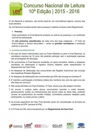 O Júri Nacional é soberano, não sendo possível, em circunstância alguma, recorrer das
suas decisões.
Ao Júri Nacional compete decidir sobre quaisquer matérias omissas neste Regulamento.
 Prémios
Cada participante na Final Nacional receberá um prémio de presença e um certificado
nominal de participação.
Os três primeiros classificados de cada uma das duas categorias – 3º Ciclo do
Ensino Básico e Ensino Secundário – serão os grandes vencedores e receberão
prémios a anunciar.
V. CLÁUSULAS ESPECÍFICAS
1. No caso de serem selecionados para as Finais Distritais ou para a Final Nacional, os
candidatos menores de 16 anos não poderão participar sem a autorização expressa
dos encarregados de educação.
2. Os concorrentes à Final Nacional receberão um apoio monetário, relativo a despesas
inevitáveis de deslocação e logística (Outros detalhes serão especificados no
Regulamento da Fase Final).
3. As despesas de deslocação dos concorrentes das Regiões Autónomas são encargo
das respetivas Direções Regionais.
4. As despesas de deslocação dos concorrentes das EPE são encargo do Camões IP.
5. É interdita a participação a familiares diretos dos membros dos Júris de cada uma das
três fases do concurso.
6. Não serão admitidos às Finais Distritais, 2ª Fase, alunos que não estejam inscritos.
7. As provas a realizar pelos alunos concorrentes (escritas e orais) deverão,
genericamente, avaliar os conhecimentos dos alunos sobre as obras lidas, podendo
constar de questionários de escolha múltipla, comentários pessoais redigidos pelos
participantes, ou outras provas a definir.
8. As provas específicas da Fase Final deverão tomar em consideração os formatos de
programas da RTP, parceira do PNL.
9. A 3ª Fase do CNL será enquadrada por um Regulamento da Fase Final.
 