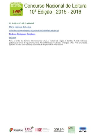 VI. CONSULTAS E APOIOS
Plano Nacional de Leitura
concursonacionaldeleitura@planonacionaldeleitura.gov.pt
Rede de Bibliotecas Escolares
DGLAB
NOTA: A versão CIL, Concurso Internacional de Leitura, a realizar sob a égide do Camões, IP, terá incidências
particulares a constar de regulamento próprio. Na confluência dos resultados a contar para a Fase Final, tornar-se-ão
explícitos os dados a ele relativos que constarão do Regulamento da Final Nacional.
 