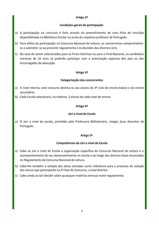 2
Artigo 2º
Condições gerais de participação
a) A participação no concurso é feita através do preenchimento de uma ficha de inscrição
disponibilizada na Biblioteca Escolar, no Blogue ou junto do respetivo Professor de Português.
b) Para efeito da participação no Concurso Nacional de Leitura, os concorrentes comprometem-se
a submeter-se ao presente regulamento e às decisões dos diversos Júris.
c) No caso de serem selecionados para as Finais Distritais ou para a Final Nacional, os candidatos
menores de 16 anos só poderão participar com a autorização expressa dos pais ou dos
encarregados de educação.
Artigo 3º
Categorização dos concorrentes
a) A nível interno, este concurso destina-se aos alunos do 3º ciclo do ensino básico e do ensino
secundário.
b) Cada escola selecionará, no máximo, três alunos de cada nível de ensino.
Artigo 4º
Júri a nível de Escola
a) O Júri a nível da escola, presidido pela Professora Bibliotecária, integra docentes de Português.
Artigo 5º
Competências do Júri a nível de Escola
a) Cabe ao Júri a nível de Escola a organização específica do Concurso Nacional de Leitura e o
acompanhamento do seu desenvolvimento na escola e ao longo das diversas fases enunciadas
no Regulamento do Concurso Nacional de Leitura.
b) Cabe-lhe também a seleção das obras tomadas como referência para o processo de seleção dos
alunos que participarão na 2ª fase do Concurso, a nível distrital.
c) Cabe ainda ao Júri decidir sobre quaisquer matérias omissas neste regulamento.
 