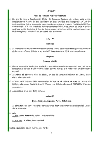 3
Artigo 6º
Fases do Concurso Nacional de Leitura
a) De acordo com o Regulamento Global do Concurso Nacional de Leitura, cada escola selecionará
um máximo de três vencedores em cada uma das duas categorias – 3º Ciclo do Ensino Básico e
Ensino Secundário –, que estarão presentes na respetiva Final Distrital (2ª fase do Concurso). A
1ª fase terminará impreterivelmente no dia 27 de janeiro de 2017. A 2ª fase, distrital, terá lugar
até 05 de maio; a 3ª fase do Concurso, correspondente à Final Nacional, desenrolar-se-á entre
junho e julho de 2017, em data e local a anunciar.
Artigo 7º
Inscrições
a) As inscrições na 1ª Fase do Concurso Nacional de Leitura deverão ser feitas junto do Professor
de Português, na Biblioteca ou no blogue da BE (através de um formulário), até ao dia 16 de
dezembro de 2016.
Artigo 8º
Prova de seleção
a) Haverá uma prova escrita que avaliará os conhecimentos dos concorrentes sobre as obras
selecionadas, através de um questionário de escolha múltipla e da redação de um comentário
pessoal.
b) As provas de seleção a nível de Escola, 1ª fase do Concurso Nacional de Leitura, serão
elaboradas pelos Júris.
c) A prova será realizada pelos concorrentes no dia 18 de janeiro de 2017, às 14:30h, na Biblioteca
Escolar da Escola Básica nº2 (7ºano) e na Biblioteca Escolar da ESSPS (8º e 9º anos e secundário).
d) A duração da prova será de 50 minutos.
Artigo 9º
Obras de referência para as Provas de Seleção
As obras tomadas como referência para as provas da 1ª fase do Concurso Nacional de Leitura
são as seguintes:
3º ciclo
7º ano: Arroz do céu, José Rodrigues Miguéis
8º ano e 9º ano: Os sonhadores, António Mota
Ensino secundário: A Ilustre casa de Ramires, Eça de Queirós
 