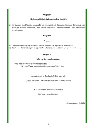 4
Artigo 10º
Não imputabilidade da Organização e dos Júris
a) Em caso de modificação, suspensão ou interrupção do Concurso Nacional de Leitura, por
qualquer motivo imprevisto, não serão imputadas responsabilidades aos professores
organizadores.
Artigo 11º
Prémios
a) Cada concorrente que participe na 1ª fase receberá um diploma de participação.
b) Os alunos selecionados para a segunda fase do concurso receberão um prémio simbólico.
Artigo 12º
Informações complementares
Para mais informações deverão consultar:
PNL - http://www.planonacionaldeleitura.gov.pt/index1.php
Agrupamento de Escolas de S. Pedro do Sul,
Escola Básica nº 2
Escola Secundária de S. Pedro do Sul
A Coordenadora da Equipa da Biblioteca Escolar
Maria de Lurdes Meneses
4 de novembro de 2016
 