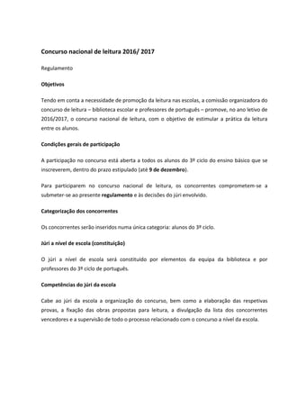 Concurso nacional de leitura 2016/ 2017
Regulamento
Objetivos
Tendo em conta a necessidade de promoção da leitura nas escolas, a comissão organizadora do
concurso de leitura – biblioteca escolar e professores de português – promove, no ano letivo de
2016/2017, o concurso nacional de leitura, com o objetivo de estimular a prática da leitura
entre os alunos.
Condições gerais de participação
A participação no concurso está aberta a todos os alunos do 3º ciclo do ensino básico que se
inscreverem, dentro do prazo estipulado (até 9 de dezembro).
Para participarem no concurso nacional de leitura, os concorrentes comprometem-se a
submeter-se ao presente regulamento e às decisões do júri envolvido.
Categorização dos concorrentes
Os concorrentes serão inseridos numa única categoria: alunos do 3º ciclo.
Júri a nível de escola (constituição)
O júri a nível de escola será constituído por elementos da equipa da biblioteca e por
professores do 3º ciclo de português.
Competências do júri da escola
Cabe ao júri da escola a organização do concurso, bem como a elaboração das respetivas
provas, a fixação das obras propostas para leitura, a divulgação da lista dos concorrentes
vencedores e a supervisão de todo o processo relacionado com o concurso a nível da escola.
 