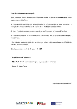 Fases do concurso ao nível da escola
Após o anúncio público do concurso nacional de leitura, as provas ao nível da escola serão
organizadas em três fases:
1ª Fase - Anúncio e afixação das regras do concurso, incluindo a lista de obras para leitura e
inscrição dos alunos, na biblioteca da escola, até ao dia 9 do mês de dezembro.
2ª Fase - Período de várias semanas em que decorre a leitura, até ao início do 2º período.
3ª Fase - Realização das provas finais entre os concorrentes, até ao dia 20 de janeiro de 2017,
na biblioteca.
- Correção dos testes e seriação dos concorrentes, até um máximo de três alunos. Afixação da
lista dos alunos vencedores.
Esta fase terminará no dia 27 de Janeiro de 2017.
Obras selecionadas para leitura
- A Eneida de Virgílio contada às crianças e ao povo, de João de Barros
- Bichos, de Miguel Torga
A equipa dinamizadora da BE
 