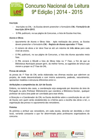 Inscrição Inscrições no CNL - As Escolas devem preencher o formulário CNL- Formulário de Inscrição 2014-2015. O PNL publicará, na sua página de Concursos, a lista de Escolas Inscritas. 
Alunos e Obras Apuramento de Alunos e Obras lidas – Após realização das provas, as Escolas devem preencher o formulário CNL - Registo de Alunos apurados 1ª Fase. O número de obras a ler deve fixar-se até um máximo de três obras para cada nível de ensino. O PNL publicará, na sua página de Concursos, a lista dos Alunos apurados nesta fase. O PNL enviará à DGLAB a lista de Obras lidas na 1ª Fase, a fim de que as Bibliotecas Municipais possam gerir, da melhor forma, as sugestões de leitura que vierem a propor na 2ª Fase do CNL. 
Provas de seleção 
As provas da 1ª Fase do CNL serão elaboradas nas diversas escolas que aderirem ao projeto, de modo descentralizado e com inteira autonomia, podendo, naturalmente, apresentar modelos e estruturas diferentes entre si. 
Atribuições e competências do Júri de Escola 
Embora, na maioria dos casos, a coordenação seja assegurada por docentes da área do Português ou pelo Professor Bibliotecário que coordena a Biblioteca Escolar, qualquer professor de outra área pode ser convidado para esse efeito. 
A Direcção e o Coordenador do CNL na Escola decidirão sobre a constituição de um Júri de Escola com quem serão estabelecidos os critérios para a escolha das obras a ler, a organização das provas e o apuramento dos vencedores. 
Prémios 
Os prémios a atribuir aos vencedores, em cada escola, deverão ser decididos a nível local, variando consoante o que for determinado pelos professores organizadores do concurso. 
 