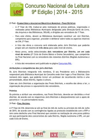 2ª FASE – ELIMINATÓRIAS A REALIZAR NAS BIBLIOTECAS MUNICIPAIS - FINAIS DISTRITAIS A 2ª Fase do CNL traduz-se pela realização de provas públicas, organizadas e realizadas pelas Bibliotecas Municipais designadas pela Direcção-Geral do Livro, dos Arquivos e das Bibliotecas, DGLAB, e dirigidas aos vencedores da 1ª Fase. Para este efeito, devem as Bibliotecas Municipais constituir um Júri Distrital, competente para organizar, proceder e deliberar sobre todos os aspectos relativos ao CNL 2ª Fase. A lista das obras a concurso será elaborada pelos Júris Distritais que poderão propor até um máximo de três obras para cada nível de ensino. Nesta prova, serão seleccionados dois vencedores por Distrito, um em cada nível de ensino (3º Ciclo do Ensino Básico e Ensino Secundário), que competirão na Final Nacional com os vencedores dos restantes distritos (Regiões Autónomas e EPE). A lista dos vencedores será publicada na página Concursos PNL. 
Atribuições e competências dos júris distritais 
Os Júris Distritais integrarão três membros. O seu Presidente será o Bibliotecário responsável pela Biblioteca Municipal do Concelho onde tiver lugar a Final Distrital. Este nomeará dois vogais, que poderão incluir um professor de reconhecido mérito e uma personalidade, desse distrito, ligada à cultura. 
Cabe aos Júris Distritais a organização das Finais Distritais, a escolha das obras a ler, a organização das provas e o apuramento dos vencedores. 
Prémios 
Os prémios a atribuir aos vencedores, nas Finais Distritais, deverão ser decididos a nível distrital, de acordo com os respectivos Júris Distritais e desejavelmente com o apoio de parceiros e / ou patrocinadores locais. 
3ª FASE – FINAL NACIONAL 
A 3ª Fase do CNL desenrola-se até ao final do mês de Junho ou princípio do mês de Julho de 2015, de acordo com as contingências ligadas ao protocolo estabelecido com a RTP e tem como desfecho uma Final Nacional que consiste na realização de uma prova pública em que participarão dois concorrentes de cada Distrito, Região Autónoma e EPE, um por cada Ciclo de Ensino. 
 