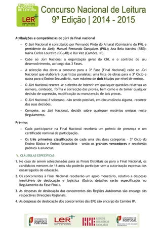 Atribuições e competências do júri da final nacional O Júri Nacional é constituído por Fernando Pinto do Amaral (Comissário do PNL e presidente do Júri); Manuel Fernando Gonçalves (PNL); Ana Bela Martins (RBE); Maria Carlos Loureiro (DGLAB) e Rui Vaz (Camões, IP). Cabe ao Júri Nacional a organização geral do CNL e o controlo do seu desenvolvimento, ao longo das 3 Fases. A selecção das obras a concurso para a 3ª Fase [Final Nacional] cabe ao Júri Nacional que elaborará duas listas paralelas: uma lista de obras para o 3º Ciclo e outra para o Ensino Secundário, num máximo de dois títulos por nível de ensino. O Júri Nacional reserva-se o direito de intervir em quaisquer questões relativas ao número, conteúdo, forma e correcção das provas, bem como o de tomar qualquer decisão de supressão, modificação ou manutenção de tais provas. O Júri Nacional é soberano, não sendo possível, em circunstância alguma, recorrer das suas decisões. Compete, ao Júri Nacional, decidir sobre quaisquer matérias omissas neste Regulamento. 
Prémios Cada participante na Final Nacional receberá um prémio de presença e um certificado nominal de participação. Os três primeiros classificados de cada uma das duas categorias – 3º Ciclo do Ensino Básico e Ensino Secundário – serão os grandes vencedores e receberão prémios a anunciar. 
V. CLÁUSULAS ESPECÍFICAS 
1. No caso de serem seleccionados para as Finais Distritais ou para a Final Nacional, os candidatos menores de 16 anos não poderão participar sem a autorização expressa dos encarregados de educação. 
2. Os concorrentes à Final Nacional receberão um apoio monetário, relativo a despesas inevitáveis de deslocação e logística (Outros detalhes serão especificados no Regulamento da Fase Final). 
3. As despesas de deslocação dos concorrentes das Regiões Autónomas são encargo das respectivas Direcções Regionais. 
4. As despesas de deslocação dos concorrentes das EPE são encargo do Camões IP. 
 