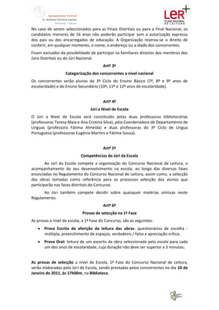 No caso de serem seleccionados para as Finais Distritais ou para a Final Nacional, os
candidatos menores de 16 anos não poderão participar sem a autorização expressa
dos pais ou dos encarregados de educação. A Organização reserva-se o direito de
conferir, em qualquer momento, o nome, o endereço ou a idade dos concorrentes.
Ficam excluídos da possibilidade de participar os familiares directos dos membros dos
Júris Distritais ou do Júri Nacional.
                                        Artº 3º
                   Categorização dos concorrentes a nível nacional
Os concorrentes serão alunos do 3º Ciclo do Ensino Básico (7º, 8º e 9º anos de
escolaridade) e do Ensino Secundário (10º, 11º e 12º anos de escolaridade).


                                        Artº 4º
                                 Júri a Nível de Escola
O Júri a Nível de Escola será constituído pelas duas professoras bibliotecárias
(professoras Teresa Maia e Ana Cristina Silva), pela Coordenadora de Departamento de
Línguas (professora Fátima Almeida) e duas professoras do 3º Ciclo de Língua
Portuguesa (professoras Eugénia Martins e Fátima Sousa).


                                        Artº 5º
                            Competências do Júri da Escola
        Ao Júri da Escola compete a organização do Concurso Nacional de Leitura, o
acompanhamento do seu desenvolvimento na escola, ao longo das diversas fases
enunciadas no Regulamento do Concurso Nacional de Leitura, assim como, a selecção
das obras tomadas como referência para os processos selecção dos alunos que
participarão nas fases distritais do Concurso.
      Ao Júri também compete decidir sobre quaisquer matérias omissas neste
Regulamento.
                                        Artº 6º
                            Provas de selecção na 1ª Fase
As provas a nível da escola, a 1ª Fase do Concurso, são as seguintes:
       Prova Escrita de aferição da leitura das obras: questionários de escolha -
       múltipla, preenchimento de espaços, verdadeiro / falso e apreciação crítica.
       Prova Oral: leitura de um excerto da obra seleccionada pela escola para cada
       um dos anos de escolaridade, cuja duração não deve ser superior a 3 minutos.


As provas de selecção a nível de Escola, 1ª Fase do Concurso Nacional de Leitura,
serão elaboradas pelo Júri de Escola, sendo prestadas pelos concorrentes no dia 10 de
Janeiro de 2011, às 17h00m, na Biblioteca.
 