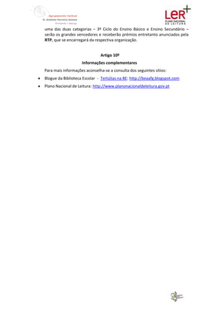 uma das duas categorias – 3º Ciclo do Ensino Básico e Ensino Secundário –
serão os grandes vencedores e receberão prémios entretanto anunciados pela
RTP, que se encarregará da respectiva organização.


                              Artigo 10º
                    Informações complementares
Para mais informações aconselha-se a consulta dos seguintes sítios:
Blogue da Biblioteca Escolar - Tertúlias na BE: http://beaafg.blogspot.com
Plano Nacional de Leitura: http://www.planonacionaldeleitura.gov.pt
 
