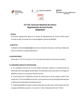 13.ª Ed. Concurso Nacional de Leitura
Regulamento da Fase Escolar
2018/2019
I.Âmbito
O presente regulamento aplica-se às escolas do Agrupamento de Escolas Emídio Garcia
inscritas no CNL, de acordo com a lista divulgada no portal do PNL2027
II.OBJETIVO
O objetivo central da Fase Escolar do Concurso Nacional de Leitura é estimular hábitos de
leitura e melhorar a compreensão leitora.
III.DESTINATÁRIOS
Alunos dos 1.º (3.º e 4.º anos), 2.º e 3.º ciclo do ensino básico e do ensino secundário.
IV.CONDIÇÕES GERAIS DE PARTICIPAÇÃO
● Os candidatos menores de 16 anos podem participar mediante o preenchimento da
declaração dos encarregados de educação, fornecida pela escola, que deve ser entregue na
biblioteca escolar ou ao professor titular de turma.
● A prova decorrerá na Biblioteca Escolar de cada escola ou noutro espaço a definir. Nas
escolas do 1.º Ciclo sem Biblioteca Escolar a prova decorrerá numa sala disponibilizada para
o efeito pelo Coordenador do Estabelecimento.
● A aplicação/vigilância estará a cargo de docentes de cada escola, selecionados de entre
a equipa da biblioteca escolar e, no caso do 1.º ciclo, o Departamento do 1.º Ciclo.
 