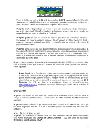 Poços de Caldas, no período de 22 a 26 de novembro de 2010 impreterivelmente. Estes lotes
   serão empacotados individualmente a vácuo, serão mantidos em lotes separados e identificados, e
   será cobrada uma taxa de armazenagem a ser estipulada pelo armazém.

   Parágrafo terceiro: Os produtores que tiverem os seus lotes classificados pelo júri internacional e
   que serão leiloados AUTORIZAM a retirada de 60,5 quilos de amostras para serem enviadas aos
   compradores internacionais do leilão “Cup of Excellence”.

   Parágrafo quarto: O custo de remessa de amostras para todos os compradores nacionais e
   internacionais do concurso, conforme instruções da ACE-Alliance for Coffee Excellence, ficará a
   cargo dos produtores participantes do leilão, será rateado entre os mesmos e descontado do
   pagamento final dos lotes.

   Parágrafo quinto: Haverá por parte da comissão técnica do concurso a conferência de qualidade do
   lote entregue fisicamente no Internacional Armazéns Gerais e a amostra enviada pelo armazém geral
   escolhido pelo produtor para depositar o seu lote para a fase nacional e internacional. Caso a
   comissão técnica encontre diferenças entre as amostras o lote será desclassificado, independente da
   classificação que tenha obtido.

Artigo 22 – Haverá cobrança de uma charge de exportação FOB de US$ 25,00 (vinte e cinco dólares) por
saca ao produtor finalista, pelo exportador, referente aos serviços de exportação dos lotes leiloados a
serem exportados.


       Parágrafo único – As fazendas selecionadas para a fase internacional deverão encaminhar por
       e-mail 3 fotos, com boa resolução, da propriedade para confecção da página na Internet. As fotos
       podem mostrar: campo, colheita, processo, secagem, família, etc. Um questionário que estará
       disponível no site deverá ser respondido e encaminhado também por e-mail ate o dia 26 de
       Novembro de 2010. As fotos e o questionário devem ser encaminhados para
       concurso@bsca.com.br sendo que no assunto da mensagem deverá constar o número de
       inscrição da amostra.

DO RESULTADO

Artigo 23 – Os nomes dos vencedores do concurso serão anunciados durante cerimônia oficial de
entrega do prêmio "Cup of Excellence", a ser realizada no dia 19 de Novembro de 2010 em local a ser
anunciado.

Artigo 24 – Os lotes depositados, que não forem classificados dentre os vencedores do concurso e que
não foram negociados nos dias 19 e 20 de Novembro poderão ser retirados dos armazéns pelos
produtores.

DO LEILÃO CUP OF EXCELLENCE
Artigo 25 – Aos vencedores, e somente a eles, será dado o direito de participar do leilão internacional
pela Internet organizado pela Alliance for Coffee Excellence – ACE, com apoio da Associação
Brasileira de Cafés Especiais – BSCA.


                                                                                                    10
 