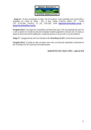 . Artigo 26 – Os lotes arrematados no leilão “Cup of Excellence” serão exportados pela CarmoCoffees,
localizada em Carmo de Minas - MG, à Rua Capitão Francisco Isidoro, 181 - Centro
CEP 37.472-000, Fone/Fax: 55 (35) 3334-2240, email logistica@carmocoffees.com.br. /
jacques@carmocoffees.com.br.

Parágrafo Único: Caso algum dos compradores do leilão deseje que o café seja exportado por outra via,
o café só poderá ser retirado do armazém designado mediante pagamento à vista do café e de todas as
despesas decorrentes desta modificação e a operação passará a ser por conta e risco do solicitante.

Artigo 27 – O pagamento do café será efetuado no dia 18 de Março de 2011, via transferência bancária.

Parágrafo Único: O cambio do valor em dólares para reais será feito pela exportadora credenciada no
dia 16 de Março de 2011 pela taxa de fechamento ptax.


                                                 AGRICOFFEE/ ACE / BSCA / APEX – julho de 2010




                                                                                                   11
 