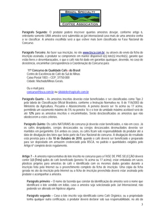 Parágrafo Segundo: O produtor poderá inscrever quantas amostras desejar, conforme artigo 6,
entretanto somente UMA amostra será submetida ao júri internacional caso mais de uma amostra venha
a se classificar. A amostra escolhida será a que estiver mais bem classificada na Fase Nacional do
Concurso.


Parágrafo Terceiro: Ao fazer sua inscrição, no site www.bsca.com.br, ou através do envio da ficha de
inscrição assinada, o produtor se compromete em manter disponível o(s) lote(s) inscrito(s), garante que
estão livres e desembaraçados, e que o café não foi dado em garantias quaisquer, devendo, no caso de
desistência, encaminhar correspondência à Coordenação do Concurso para:

   11º Concurso de Qualidade Cafés do Brasil
   Centro de Excelência de Café do Sul de Minas
   Caixa Postal 1003 – CEP. 37750-000
   Cidade: Machado/Minas Gerais.

   Ou e-mail para:
   concurso@bsca.com.br ou silvioleite@agricafe.com.br

Parágrafo Quarto – As amostras inscritas deverão estar beneficiadas e ser classificadas como Tipo 2
 pela tabela de Classificação Oficial Brasileira, conforme a Instrução Normativa no. 8 de 11/6/2003 do
 Ministério da Agricultura, Pecuária e Abastecimento. A peneira deverá ser 16 acima ou 17 acima,
 permitindo um vazamento máximo de 5% na peneira 16 e o teor de umidade máximo aceitável será de
 até 12% para as amostras inscritas e encaminhadas. Serão desclassificadas as amostras que não
 obedecerem a estes critérios.

 Parágrafo Quinto: Os cafés NATURAIS do concurso já deverão estar beneficiados, e não em coco. Já
 os cafés despolpados, cerejas descascados ou cerejas descascados desmucilados deverão ser
 mantidos em pergaminho. Em ambos os casos, os cafés ficam sob responsabilidade do produtor até a
 data de divulgação dos lotes que farão parte da Fase Nacional do concurso. A divulgação do resultado
 está prevista para o dia 10 de Outubro de 2010, quando o café deverá ser beneficiado e preparado
 para ser depositado em armazém credenciado pela BSCA, no padrão e quantidades exigidos pelo
 Artigo 6º completo deste regulamento.


Artigo 7 – A amostra representativa do lote inscrito no concurso para a FASE DE PRÉ-SELEÇÃO deverá
conter 3,0 (Três) quilos de café beneficiado (peneira 16 acima ou 17 acima), estar embalada em sacos
plásticos próprios para amostras de café e identificada com os mesmos dados gerados durante a
inscrição feita pela Internet ou o preenchimento completo da ficha de inscrição. Uma cópia da ficha
gerada no ato da inscrição pela Internet ou a ficha de inscrição preenchida deverá estar assinada pelo
produtor e acompanhar a amostra.

   Parágrafo primeiro – O nome da fazenda que constar da identificação da amostra será o nome que
   identificará o lote vendido em leilão, caso a amostra seja selecionada pelo Júri Internacional, não
   podendo ser alterado em hipótese alguma.

   Parágrafo segundo – Caso o lote inscrito seja identificado como Café Orgânico, ou a propriedade
   tenha qualquer outra certificação, o produtor deverá declarar sob sua responsabilidade, no ato da
                                                                                                     3
 
