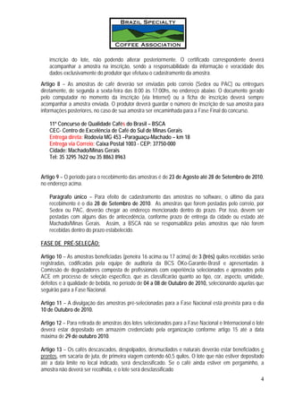 inscrição do lote, não podendo alterar posteriormente. O certificado correspondente deverá
    acompanhar a amostra na inscrição, sendo a responsabilidade da informação e veracidade dos
    dados exclusivamente do produtor que efetuou o cadastramento da amostra.
Artigo 8 – As amostras de café deverão ser enviadas pelo correio (Sedex ou PAC) ou entregues
diretamente, de segunda a sexta-feira das 8:00 às 17:00hs, no endereço abaixo. O documento gerado
pelo computador no momento da inscrição (via Internet) ou a ficha de inscrição deverá sempre
acompanhar a amostra enviada. O produtor deverá guardar o número de inscrição de sua amostra para
informações posteriores, no caso de sua amostra ser encaminhada para a Fase Final do concurso.

    11º Concurso de Qualidade Cafés do Brasil – BSCA
    CEC- Centro de Excelência de Café do Sul de Minas Gerais
    Entrega direta: Rodovia MG 453 –Paraguaçu-Machado – km 18
    Entrega via Correio: Caixa Postal 1003 - CEP: 37750-000
    Cidade: Machado/Minas Gerais
    Tel: 35 3295 7622 ou 35 8863 8963


Artigo 9 – O período para o recebimento das amostras é de 23 de Agosto até 28 de Setembro de 2010,
no endereço acima.

    Parágrafo único – Para efeito de cadastramento das amostras no software, o último dia para
    recebimento é o dia 28 de Setembro de 2010. As amostras que forem postadas pelo correio, por
    Sedex ou PAC, deverão chegar ao endereço mencionado dentro do prazo. Por isso, devem ser
    postadas com alguns dias de antecedência, conforme prazo de entrega da cidade ou estado até
    Machado/Minas Gerais. Assim, a BSCA não se responsabiliza pelas amostras que não forem
    recebidas dentro do prazo estabelecido.

FASE DE PRÉ-SELEÇÃO:

Artigo 10 – As amostras beneficiadas (peneira 16 acima ou 17 acima) de 3 (três) quilos recebidas serão
registradas, codificadas pela equipe de auditoria da BCS ÖKo-Garantie-Brasil e apresentadas à
Comissão de degustadores composta de profissionais com experiência selecionados e aprovados pela
ACE em processo de seleção específico, que as classificarão quanto ao tipo, cor, aspecto, umidade,
defeitos e à qualidade de bebida, no período de 04 a 08 de Outubro de 2010, selecionando aquelas que
seguirão para a Fase Nacional.

Artigo 11 – A divulgação das amostras pré-selecionadas para a Fase Nacional está prevista para o dia
10 de Outubro de 2010.

Artigo 12 – Para retirada de amostras dos lotes selecionados para a Fase Nacional e Internacional o lote
deverá estar depositado em armazém credenciado pela organização conforme artigo 15 até a data
máxima de 29 de outubro 2010.

Artigo 13 – Os cafés descascados, despolpados, desmucilados e naturais deverão estar beneficiados e
prontos, em sacaria de juta, de primeira viagem contendo 60,5 quilos. O lote que não estiver depositado
até a data limite no local indicado, será desclassificado. Se o café ainda estiver em pergaminho, a
amostra não deverá ser recolhida, e o lote será desclassificado
                                                                                                      4
 