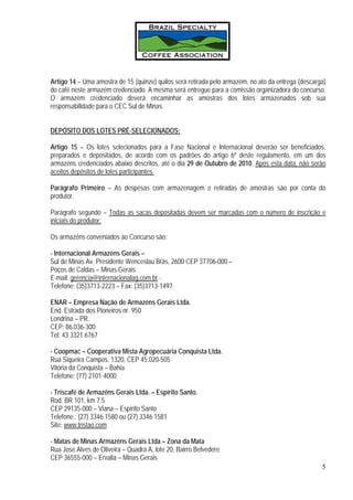 Artigo 14 – Uma amostra de 15 (quinze) quilos será retirada pelo armazém, no ato da entrega (descarga)
do café neste armazém credenciado. A mesma será entregue para a comissão organizadora do concurso.
O armazém credenciado deverá encaminhar as amostras dos lotes armazenados sob sua
responsabilidade para o CEC Sul de Minas.


DEPÓSITO DOS LOTES PRÉ-SELECIONADOS:

Artigo 15 – Os lotes selecionados para a Fase Nacional e Internacional deverão ser beneficiados,
preparados e depositados, de acordo com os padrões do artigo 6º deste regulamento, em um dos
armazéns credenciados abaixo descritos, até o dia 29 de Outubro de 2010. Após esta data, não serão
aceitos depósitos de lotes participantes.

Parágrafo Primeiro – As despesas com armazenagem e retiradas de amostras são por conta do
produtor.

Parágrafo segundo – Todas as sacas depositadas devem ser marcadas com o número de inscrição e
iniciais do produtor.

Os armazéns conveniados ao Concurso são:

- Internacional Armazéns Gerais –
Sul de Minas Av. Presidente Wenceslau Brás, 2600 CEP 37706-000 –
Poços de Caldas – Minas Gerais
E-mail: gerencia@internacionalag.com.br -
Telefone: (35)3713-2223 – Fax: (35)3713-1497

ENAR – Empresa Nação de Armazéns Gerais Ltda.
End. Estrada dos Pioneiros nr. 950
Londrina – PR.
CEP: 86.036-300
Tel: 43 3321 6767

- Coopmac – Cooperativa Mista Agropecuária Conquista Ltda.
Rua Siqueira Campos, 1320, CEP 45.020-505
Vitória da Conquista – Bahia
Telefone: (77) 2101-4000

- Triscafé de Armazéns Gerais Ltda. – Espírito Santo.
Rod. BR 101, km 7,5
CEP 29135-000 – Viana – Espírito Santo
Telefone.: (27) 3346.1580 ou (27) 3346.1581
Site: www.tristao.com

- Matas de Minas Armazéns Gerais Ltda – Zona da Mata
Rua Jose Alves de Oliveira – Quadra A, lote 20, Bairro Belvedere
CEP 36555-000 – Ervalia – Minas Gerais
                                                                                                    5
 
