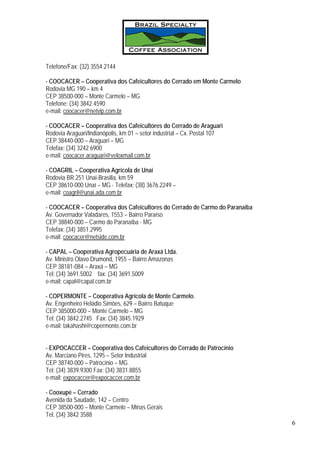 Telefone/Fax: (32) 3554 2144

- COOCACER – Cooperativa dos Cafeicultores do Cerrado em Monte Carmelo
Rodovia MG 190 – km 4
CEP 38500-000 – Monte Carmelo – MG
Telefone: (34) 3842.4590
e-mail: coocacer@netvip.com.br

- COOCACER – Cooperativa dos Cafeicultores do Cerrado de Araguari
Rodovia Araguari/Indianópolis, km 01 – setor industrial – Cx. Postal 107
CEP 38440-000 – Araguari – MG
Telefax: (34) 3242 6900
e-mail: coocacer.araguari@veloxmail.com.br

- COAGRIL – Cooperativa Agrícola de Unaí
Rodovia BR 251 Unai-Brasilia, km 59
CEP 38610-000 Unaí – MG - Telefax: (38) 3676.2249 –
e-mail: coagril@unai.ada.com.br

- COOCACER – Cooperativa dos Cafeicultores do Cerrado de Carmo do Paranaíba
Av. Governador Valadares, 1553 – Bairro Paraíso
CEP 38840-000 – Carmo do Paranaíba - MG
Telefax: (34) 3851.2995
e-mail: coocacer@netside.com.br

- CAPAL – Cooperativa Agropecuária de Araxá Ltda.
Av. Ministro Olavo Drumond, 1955 – Bairro Amazonas
CEP 38181-084 – Araxá – MG
Tel: (34) 3691.5002 fax: (34) 3691.5009
e-mail: capal@capal.com.br

- COPERMONTE – Cooperativa Agrícola de Monte Carmelo.
Av. Engenheiro Heládio Simões, 629 – Bairro Batuque
CEP 385000-000 – Monte Carmelo – MG
Tel: (34) 3842.2745 Fax: (34) 3845.1929
e-mail: takahashi@copermonte.com.br


- EXPOCACCER – Cooperativa dos Cafeicultores do Cerrado de Patrocínio
Av. Marciano Pires, 1295 – Setor Industrial
CEP 38740-000 – Patrocínio – MG
Tel: (34) 3839.9300 Fax: (34) 3831.8855
e-mail: expocaccer@expocaccer.com.br

- Cooxupé – Cerrado
Avenida da Saudade, 142 – Centro
CEP 38500-000 – Monte Carmelo – Minas Gerais
Tel. (34) 3842 3588
                                                                              6
 