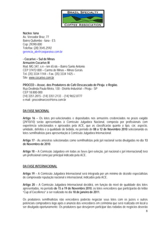 Núcleo: Iúna
Av. Vereador Braz, 77
Bairro Quilombo - Iúna - ES
Cep: 29390-000
Tele/fax: (28) 3545.2592
gerencia_ale@cooparaiso.com.br

- Cocarive – Sul de Minas
Armazém Cocarive III
Rod. MG 347, s;n – km 65;66 – Bairro Santo Antonio
CEP 37472-000 – Carmo de Minas – Minas Gerais
Tel. (35) 3334 1144 – Fax. (35) 3334 1425 –
Site www.cocarive.com.br

PROCED – Assoc. dos Produtores de Café Descascado de Piraju e Região.
Rua Deolinda Paula Meira, 130 - Distrito Industrial – Piraju - SP
CEP 18.800-000
(14) 3351.2815 - (14) 3351.2133 - (14) 9652.8777
e-mail : procedmarcos@terra.com.br


DA FASE NACIONAL

Artigo 16 – Os lotes pré-selecionados e depositados nos armazéns credenciados no prazo exigido
(29/10/10) serão apresentados à Comissão Julgadora Nacional, composta por profissionais com
experiência selecionados e aprovados pela ACE, que as classificarão quanto a tipo, cor, aspecto,
umidade, defeitos e à qualidade de bebida, no período de 08 a 12 de Novembro 2010 selecionando os
lotes semifinalistas para apresentação à Comissão Julgadora Internacional.

Artigo 17 - As amostras selecionadas como semifinalistas pelo júri nacional serão divulgadas no dia 13
de Novembro de 2010.

Artigo 18 – A Comissão Julgadora em todas as fases (pré-seleção, júri nacional e júri internacional) terá
um profissional como juiz principal indicado pela ACE.


DA FASE INTERNACIONAL

Artigo 19 – A Comissão Julgadora Internacional será integrada por um mínimo de dezoito especialistas
de comprovada reputação nacional e internacional, indicados pela ACE.

Artigo 20 – A Comissão Julgadora Internacional decidirá, em função do nível de qualidade dos lotes
apresentados, no período de 15 a 19 de Novembro 2010, os lotes vencedores que participarão do leilão
“Cup of Excellence” a ser realizado no dia 18 de janeiro de 2011.

Os produtores semifinalistas não vencedores poderão negociar seus lotes com os juízes e outros
potenciais compradores logo após o anúncio dos vencedores em cerimônia que será realizada em local a
ser divulgado oportunamente. Os produtores que desejarem participar das rodadas de negócios deverão
                                                                                                   8
 