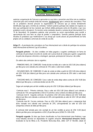 autorizar a organização do Concurso a apresentar os seus lotes e preencher uma ficha com as condições
comerciais para uma eventual venda dos mesmos, imediatamente após o anúncio dos vencedores. Para
tal, os produtores deverão procurar os organizadores do concurso que já estarão devidamente
identificados logo após o término da cerimônia. Também poderão participar das rodadas de negócios os
lotes que participaram da fase nacional, que tenham obtido pontuação acima de 80 pontos e que seus
produtores assim o desejarem. Os mesmos serão contatados durante a semana do júri internacional (15 a
19 de Novembro). Os produtores poderão estar presentes ou serem representados para assistir a
apresentação dos seus lotes ao corpo de jurados e compradores. Somente poderão participar desta
iniciativa os produtores que manifestarem o seu desejo por escrito através do preenchimento de ficha
própria com as condições comerciais de venda do seu lote.


Artigo 21 – A premiação dos vencedores na Fase Internacional será o direito de participar do exclusivo
leilão internacional via Internet Cup of Excellence.

   Parágrafo primeiro – Os lotes vendidos em leilão pagarão a seguinte contribuição em forma de
   comissão em percentual crescente de acordo com o preço bruto de venda para suporte e pagamento
   de parte das despesas referentes a montagem, operação, promoção do Concurso e do Leilão.

   Os valores das comissões são os seguintes:

   - PRIMEIRO NIVEL DE COMISSÃO: Venda do lote no leilão até o valor de US$ 5,00 (cinco dólares)
   por libra peso será cobrado uma comissão de 15% sobre o valor bruto vendido.

   - SEGUNDO NIVEL DE COMISSÃO: O valor de venda no leilão a partir de US$ 5,00 (cinco dólares)
   até US$ 10,00 (dez dólares) por libra peso será cobrado uma comissão de 20% sobre o valor bruto
   vendido.

   - TERCEIRO NIVEL DE COMISSÃO: Caso o valor de venda atinja valores acima de US$ 10,00 (dez
   dólares) por libra peso, a comissão devida será de 25% .

   Segue um exemplo para um lote vendido ao preço de US$ 12,00 (doze dólares) por libra peso:

   -Comissão nível I - Primeira comissão- Para o valor até US$ 5,00 (cinco dólares) será cobrada a
   comissão de 15% correspondendo a US$ 0,75 (setenta e cinco centavos de dólar) por libra peso;
   -Comissão nível II - Segunda comissão- Os próximos US$ 5,00 (cinco dólares) até US$ 10,00 (dez
   dólares) por libra será cobrada a comissão de 20% correspondendo ao valor de US$ 1,00 (um dólar)
   por libra peso.
   -Comissão nível III -Terceira comissão- Para os US$ 2,00 (dois dólares) para a composição final
   deste exemplo será cobrada uma comissão de 25%, correspondendo ao valor de US$ 0,50
   (cinqüenta) centavos de dólar por libra peso.

   A comissão total somada para este exemplo de um lote vendido ao preço de US$ 12,00 (doze)
   dólares por libra peso corresponderá a US$ 2,25 por libra peso (US$0,75+1,00+0,50).

   Parágrafo segundo: Os lotes que forem classificados na Fase Internacional como finalistas e que
   serão leiloados deverão ser depositados no seguinte armazém: Internacional Armazéns Gerais,
   localizado no Sul de Minas à Av. Presidente Wenceslau Brás, 2600, CEP 37 706-000, cidade de
                                                                                                 9
 