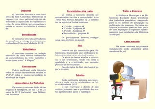Objetivos                                 Caraterísticas dos textos                     Textos a Concurso
        O Concurso Literário é uma inici-          Os textos a concurso deverão ser               A Biblioteca Municipal e as Bi-
ativa da Rede Concelhia—Bibliotecas de      apresentados escritos a computador, letra      bliotecas Escolares ficam detentoras
Lagoa e tem como principal objetivo de-     Times New Roman, tamanho 12 , e deverão        dos trabalhos premiados, reservando
senvolver a capacidade de expressão es-     ter os seguintes limites máximos:              para si os direitos de divulgação ou
crita, de forma lúdica, que proporcione o
                                                                                           publicação dos mesmos. Os textos en-
prazer da escrita, na infância e juventu-         ●   1º ciclo- 1 página A4
                                                                                           tregues a concurso poderão fazer parte
de.                                               ●   2º ciclo- 2 páginas A4
                                                                                           de uma exposição a organizar oportu-
                                                  ●   3º ciclo- 3 páginas A4
                                                                                           namente nas instalações da Biblioteca
                                                  ●   Secundário- 4 páginas A4
                Periodicidade                                                              Municipal.
                                                 Os participantes deverão entregar
       O concurso terá uma periodicida-
                                            uma cópia do texto em papel .
de anual com a entrega de prémios a ser                                                                  Casos Omissos
realizada na Feira da Cidadania 2012.
                                                                   Júri                          Os casos omissos no presente
                 Modalidades                                                               regulamento serão resolvidos pelos
                                                   Haverá um júri constituído pela: Bi-    membros do júri.
       O concurso consiste na redação       bliotecária Municipal e por professores bi-
individual de uma história obedecendo       bliotecários dos vários níveis de ensino.
às características do texto narrativo e            De entre os textos levados a concur-
tendo como tema “ A Viagem”.                so, o júri selecionará, tendo em conta a
                                            qualidade e a criatividade, um vencedor
                                            por ciclo de escolaridade.
                Concorrentes                       Das decisões do Júri não haverá lu-
       Podem participar nesta iniciativa    gar a recurso.
todos os alunos inscritos nas escolas do
1º,2º,3º ciclos e ensino secundário do                           Prémios
Município de Lagoa.
                                                   Serão atribuídos prémios aos vence-
        Apresentação dos Trabalhos          dores de cada ciclo de escolaridade, na Fei-
                                            ra da Cidadania 2012.
       Os textos a concurso terão de ser           O júri reserva-se o direito de não
originais e entregues, até dia 12 de Ja-    atribuir prémios caso a qualidade dos tex-
neiro de 2012 (inclusive) , nas Bibliote-   tos apresentados assim o justifique.
cas Escolares .
 