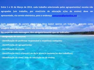 Entre 1 e 31 de Março de 2013, cada trabalho selecionado pelos agrupamentos/ escolas não
agrupadas (um trabalho, por nível/ciclo de educação e/ou de ensino) deve ser
apresentado, via correio eletrónico, para o endereço concursos@pnlonline.net.


Cada mensagem de correio electrónico deve incluir apenas um trabalho, gravado como
imagem, texto, áudio ou vídeo, não devendo exceder 1GB.
No corpo de cada mensagem, têm obrigatoriamente que ser indicadas:
- designação do concurso;
- identificação do professor responsável e respetivos contactos;
- identificação do agrupamento;
- identificação da escola;
- identificação da(s) criança(s) ou do/a aluno/a (autores/as dos trabalhos);
- identificação do nível/ ciclo de educação ou de ensino.
 