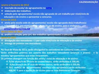 CALENDARIZAÇÃO
Janeiro e Fevereiro de 2013
 inscrição da escola/ do agrupamento no SIPNL;
 elaboração dos trabalhos;
 seleção pelo agrupamento/ escola não agrupada de um trabalho por nível/ciclo de
   educação e de ensino a apresentar a concurso;
Março de 2013
 envio pela escola sede do agrupamento/ escola não agrupada do(s) trabalhos(s)
   selecionado(s), por nível/ciclo de educação ou de ensino, para o endereço
   concursos@pnlonline.net;
Abril e Maio de 2013
 análise e seleção, pelo júri, dos trabalhos apresentados a concurso;
Junho de 2013
 divulgação dos vencedores – 1 por cada nível/ciclo de educação e de ensino
 entrega de prémios aos vencedores.

No final de Maio de 2013, serão divulgados os vencedores do Concurso «LeR o MAR».
Serão atribuídos prémios aos autores dos trabalhos vencedores (crianças e jovens)   e às
escolas/ agrupamentos que estes frequentam.
Os prémios divergem em função dos níveis/ ciclos de educação e de ensino:
      À/Ao aluna/o do 2º ciclo do ensino básico, serão atribuídos € 200,00;
      À/Ao aluna/o do 3º ciclo do ensino básico, serão atribuídos € 250,00;
      À(s) sede(s) de agrupamento/ escola(s) não agrupada(s) serão atribuídos
        400,00 € para a aquisição de títulos para as suas Bibliotecas Escolares.
 