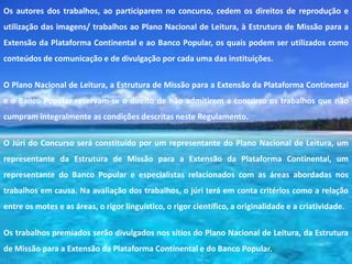 Os autores dos trabalhos, ao participarem no concurso, cedem os direitos de reprodução e
utilização das imagens/ trabalhos ao Plano Nacional de Leitura, à Estrutura de Missão para a
Extensão da Plataforma Continental e ao Banco Popular, os quais podem ser utilizados como
conteúdos de comunicação e de divulgação por cada uma das instituições.


O Plano Nacional de Leitura, a Estrutura de Missão para a Extensão da Plataforma Continental
e o Banco Popular reservam-se o direito de não admitirem a concurso os trabalhos que não
cumpram integralmente as condições descritas neste Regulamento.

O Júri do Concurso será constituído por um representante do Plano Nacional de Leitura, um
representante da Estrutura de Missão para a Extensão da Plataforma Continental, um
representante do Banco Popular e especialistas relacionados com as áreas abordadas nos
trabalhos em causa. Na avaliação dos trabalhos, o júri terá em conta critérios como a relação
entre os motes e as áreas, o rigor linguístico, o rigor científico, a originalidade e a criatividade.

Os trabalhos premiados serão divulgados nos sítios do Plano Nacional de Leitura, da Estrutura
de Missão para a Extensão da Plataforma Continental e do Banco Popular.
 