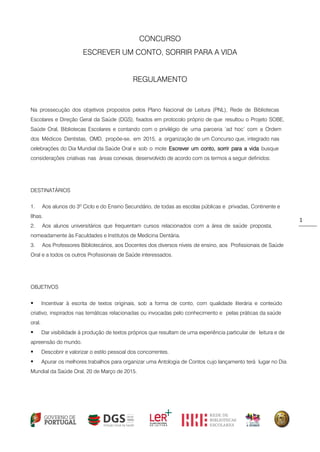 1 
CONCURSO 
ESCREVER UM CONTO, SORRIR PARA A VIDA 
REGULAMENTO 
Na prossecução dos objetivos propostos pelos Plano Nacional de Leitura (PNL), Rede de Bibliotecas Escolares e Direção Geral da Saúde (DGS), fixados em protocolo próprio de que resultou o Projeto SOBE, Saúde Oral, Bibliotecas Escolares e contando com o privilégio de uma parceria ‘ad hoc’ com a Ordem dos Médicos Dentistas, OMD, propõe-se, em 2015, a organização de um Concurso que, integrado nas celebrações do Dia Mundial da Saúde Oral e sob o mote Escrever um conto, sorrir para a vida busque considerações criativas nas áreas conexas, desenvolvido de acordo com os termos a seguir definidos: 
DESTINATÁRIOS 
1. Aos alunos do 3º Ciclo e do Ensino Secundário, de todas as escolas públicas e privadas, Continente e Ilhas. 
2. Aos alunos universitários que frequentam cursos relacionados com a área de saúde proposta, nomeadamente às Faculdades e Institutos de Medicina Dentária. 
3. Aos Professores Bibliotecários, aos Docentes dos diversos níveis de ensino, aos Profissionais de Saúde Oral e a todos os outros Profissionais de Saúde interessados. 
OBJETIVOS 
 Incentivar à escrita de textos originais, sob a forma de conto, com qualidade literária e conteúdo criativo, inspirados nas temáticas relacionadas ou invocadas pelo conhecimento e pelas práticas da saúde oral. 
 Dar visibilidade à produção de textos próprios que resultam de uma experiência particular de leitura e de apreensão do mundo. 
 Descobrir e valorizar o estilo pessoal dos concorrentes. 
 Apurar os melhores trabalhos para organizar uma Antologia de Contos cujo lançamento terá lugar no Dia Mundial da Saúde Oral, 20 de Março de 2015. 
 