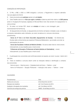 2 
CONDIÇÕES DE PARTICIPAÇÃO 
A. O PNL, a RBE, a DGS e a OMD divulgarão o concurso, o Regulamento e respetivo calendário nas suas páginas da Internet. 
B. Cada concorrente pode participar apenas com um trabalho. 
C. Cada Trabalho deve ter um título que sugira o conteúdo e balizar-se pelo limite máximo de 5000 palavras [entre 4 e 10 páginas A4 impressas, digitadas em Microsoft Word, fonte Arial, tamanho 12 e espaçamento 1,5 entre as linhas] 
D. Os textos, em formato PDF, devem ser enviados em anexo a uma mensagem, para escreverparasorrir@mail-rbe.org 
E. Os Agrupamentos de Escolas, os Agrupamentos de Centros de Saúde e Unidades Locais de Saúde e os restantes destinatários serão notificados, por email, da abertura do concurso e dos demais procedimentos. 
. Alunos do 3º Ciclo e do Ensino Secundário [Agrupamentos de Escolas] – Os Diretores das Escolas darão conhecimentos aos respetivos Professores Bibliotecários que enviarão, por email, as participações dos alunos. 
. Alunos das Faculdades e Institutos de Medicina Dentária – Os alunos deste nível de ensino enviam, individualmente, os seus trabalhos para o mesmo email. 
. Profissionais da Educação e Profissionais da Saúde [referidos em Destinatários] - enviam, individualmente, os seus trabalhos para o mesmo email. 
F. A participação dos concorrentes será confirmada através da resposta, por email, no prazo máximo de 5 dias úteis. 
G. Todos os trabalhos a concurso devem conter as indicações relativas à identificação e contactos dos concorrentes: 
. Nome do aluno + Nível de ensino + Estabelecimento de Ensino + Telefone + email 
. Nome do Profissional + Situação Profissional + Instituição onde exerce + Telefone + email 
CALENDÁRIO 
Procedimentos 
Data 
Abertura do concurso 
03 de Dezembro de 2014 
Receção dos trabalhos 
até 13 de Fevereiro de 2015 
Avaliação e divulgação dos resultados 
até 13 de Março de 2015 
Cerimónia de entrega dos prémios 
DMSO - 20 de Março de 2015 
 