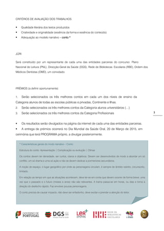 3 
* Características gerais do modo narrativo – Conto: 
Estrutura do conto: Apresentação | Complicação ou evolução | Clímax 
Os contos devem ter densidade, ser curtos, claros e objetivos. Devem ser desenvolvidos de modo a abordar um só conflito, um só drama e uma só ação e não se devem dedicar a pormenores secundários. 
A noção de espaço, o lugar geográfico por onde as personagens circulam, é sempre de âmbito restrito, circunscrito, limitado. 
Em relação ao tempo em que as situações acontecem, deve ter-se em conta que devem ocorrer de forma breve, uma vez que o passado e o futuro (meses e anos) não são relevantes. A trama passa-se em horas, ou dias e toma a direção do desfecho rápido. Faz envolver poucas personagens. 
O conto precisa de causar impacto, não deve ser enfadonho, deve excitar e prender a atenção do leitor. 
CRITÉRIOS DE AVALIAÇÃO DOS TRABALHOS 
 Qualidade literária dos textos produzidos 
 Criatividade e originalidade (essência da forma e essência do conteúdo) 
 Adequação ao modelo narrativo – conto * 
JÚRI 
Será constituído por um representante de cada uma das entidades parceiras do concurso: Plano Nacional de Leitura (PNL), Direcção-Geral da Saúde (DGS), Rede de Bibliotecas Escolares (RBE), Ordem dos Médicos Dentistas (OMD), um convidado. 
PRÉMIOS (a definir oportunamente) 
1. Serão selecionados os três melhores contos em cada um dos níveis de ensino da Categoria alunos de todas as escolas públicas e privadas, Continente e Ilhas. 
2. Serão selecionados os três melhores contos da Categoria alunos universitários (…) 
3. Serão selecionados os três melhores contos da Categoria Profissionais 
 Os resultados serão divulgados na página da internet de cada uma das entidades parceiras. 
 A entrega de prémios ocorrerá no Dia Mundial da Saúde Oral, 20 de Março de 2015, em cerimónia que terá PROGRAMA próprio, a divulgar posteriormente. 
