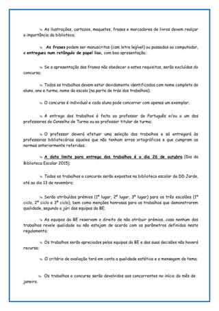  As ilustrações, cartazes, maquetes, frases e marcadores de livros devem realçar
a importância da biblioteca;
 As frases podem ser manuscritas (com letra legível) ou passadas ao computador,
e entregues num retângulo de papel liso, com boa apresentação;
 Se a apresentação das frases não obedecer a estes requisitos, serão excluídas do
concurso;
 Todos os trabalhos devem estar devidamente identificados com nome completo do
aluno, ano e turma, nome da escola (na parte de trás dos trabalhos);
 O concurso é individual e cada aluno pode concorrer com apenas um exemplar;
 A entrega dos trabalhos é feita ao professor de Português e/ou a um dos
professores do Conselho de Turma ou ao professor titular de turma;
 O professor deverá efetuar uma seleção dos trabalhos e só entregará às
professoras bibliotecárias aqueles que não tenham erros ortográficos e que cumpram as
normas anteriormente referidas;
 A data limite para entrega dos trabalhos é o dia 26 de outubro (Dia da
Biblioteca Escolar 2015);
 Todos os trabalhos a concurso serão expostos na biblioteca escolar da DD Jardo,
até ao dia 13 de novembro;
 Serão atribuídos prémios (1º lugar, 2º lugar, 3º lugar) para os três escalões (1º
ciclo, 2º ciclo e 3º ciclo), bem como menções honrosas para os trabalhos que demonstrarem
qualidade, segundo o júri das equipas da BE;
 As equipas da BE reservam o direito de não atribuir prémios, caso nenhum dos
trabalhos revele qualidade ou não estejam de acordo com os parâmetros definidos neste
regulamento;
 Os trabalhos serão apreciados pelas equipas da BE e das suas decisões não haverá
recurso;
 O critério de avaliação terá em conta a qualidade estética e a mensagem do tema;
 Os trabalhos a concurso serão devolvidos aos concorrentes no início do mês de
janeiro.
 