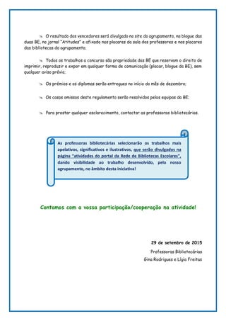  O resultado dos vencedores será divulgado no site do agrupamento, no blogue das
duas BE, no jornal “Atitudes” e afixado nos placares da sala dos professores e nos placares
das bibliotecas do agrupamento;
 Todos os trabalhos a concurso são propriedade das BE que reservam o direito de
imprimir, reproduzir e expor em qualquer forma de comunicação (placar, blogue da BE), sem
qualquer aviso prévio;
 Os prémios e os diplomas serão entregues no início do mês de dezembro;
 Os casos omissos deste regulamento serão resolvidos pelas equipas da BE;
 Para prestar qualquer esclarecimento, contactar as professoras bibliotecárias.
Contamos com a vossa participação/cooperação na atividade!
29 de setembro de 2015
Professoras Bibliotecárias
Gina Rodrigues e Lígia Freitas
As professoras bibliotecárias selecionarão os trabalhos mais
apelativos, significativos e ilustrativos, que serão divulgados na
página “atividades do portal da Rede de Bibliotecas Escolares”,
dando visibilidade ao trabalho desenvolvido, pelo nosso
agrupamento, no âmbito desta iniciativa!
 