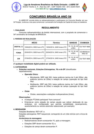 Liga de Amadores Brasileiros de Rádio Emissão - LABRE DF
SCES Trecho 2, 4 - Asa Sul, DF - CEP 70200-150 - (61) 3226-4524
www.labre-df / labre-df@labre-df.org.
CONCURSO BRASÍLIA ANO 54
A LABRE-DF convida todos os radioamadores(as) a participarem do Concurso Brasília, em sua
54ª Edição. Junte-se a nós para comemorar o aniversário de fundação da Capital de todos os brasileiros.
REGULAMENTO
1. FINALIDADE
Concurso radioamadorístico de âmbito internacional, com o propósito de comemorar o
54º aniversário da fundação de BRASÍLIA.
2. PERÍODO DE REALIZAÇÃO
INÍCIO Término BANDAS CHAMADA
DIGITAL (*) 19/04/2014, 0000 hora UTC 19/04/2014, 2400 horas UTC
10, 15, 20, 40
e 80m
CQ TEST BSB
FONIA 20/04/2014, 0000 hora UTC 20/04/2014, 2400 horas UTC.
10, 15, 20, 40
e 80m
CQ BRASILIA
ANO 54
CW 27/04/2014, 0000 hora UTC 27/04/2014, 2400 horas UTC
10, 15, 20, 40
e 80m CQ TEST BSB
(*) qualquer modalidade digital poderá ser utilizada.
3. CATEGORIAS
 Estações nacionais, Estações Estrangeiras, Yls e do DF (classificadas
separadamente):
 Operador Único:
 Monobanda, QRP (até 5W), baixa potência (acima de 5 até 200w), alta
potência (acima de 200w) e estação de campo (operação do tipo field
day).
 Multibanda, QRP (até 5W), baixa potência (acima de 5 até 200w), alta
potência (acima de 200w) e estação de campo (operação do tipo field
day).
 Clube
 Clubes, associações e estações multioperadores (times).
Observações:
 A estação PT2AAA participará "hors concours".
 Entenda-se como estação de campo aquela que estiver deslocada do seu
endereço, em configuração que permita portabilidade (acampamento,
acantonamento ou veículo automotor estacionado, por exemplo).
4. MENSAGEM
Estações Brasileiras: RST+UF; e.
Estações estrangeiras: RST+sequencial, começando do um (não reinicia com a troca de
banda).
Acréscimos às mensagens:
 Radioamadoras devem acrescentar /YL após a mensagem;
 Estações QRP devem acrescentar /Q; e,
 Estações de campo devem acrescentar /F.
 