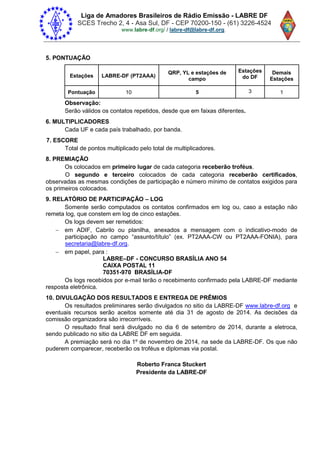 Liga de Amadores Brasileiros de Rádio Emissão - LABRE DF
SCES Trecho 2, 4 - Asa Sul, DF - CEP 70200-150 - (61) 3226-4524
www.labre-df / labre-df@labre-df.org.
5. PONTUAÇÃO
Estações LABRE-DF (PT2AAA)
QRP, YL e estações de
campo
Estações
do DF
Demais
Estações
Pontuação 10 5 3 1
Observação:
Serão válidos os contatos repetidos, desde que em faixas diferentes.
6. MULTIPLICADORES
Cada UF e cada país trabalhado, por banda.
7. ESCORE
Total de pontos multiplicado pelo total de multiplicadores.
8. PREMIAÇÃO
Os colocados em primeiro lugar de cada categoria receberão troféus.
O segundo e terceiro colocados de cada categoria receberão certificados,
observadas as mesmas condições de participação e número mínimo de contatos exigidos para
os primeiros colocados.
9. RELATÓRIO DE PARTICIPAÇÃO – LOG
Somente serão computados os contatos confirmados em log ou, caso a estação não
remeta log, que constem em log de cinco estações.
Os logs devem ser remetidos:
 em ADIF, Cabrilo ou planilha, anexados a mensagem com o indicativo-modo de
participação no campo “assunt /título” (ex PT2AAA-CW ou PT2AAA-FONIA), para
secretaria@labre-df.org.
 em papel, para :
LABRE–DF - CONCURSO BRASÍLIA ANO 54
CAIXA POSTAL 11
70351-970 BRASÍLIA-DF
Os logs recebidos por e-mail terão o recebimento confirmado pela LABRE-DF mediante
resposta eletrônica.
10. DIVULGAÇÃO DOS RESULTADOS E ENTREGA DE PRÊMIOS
Os resultados preliminares serão divulgados no sitio da LABRE-DF www.labre-df.org e
eventuais recursos serão aceitos somente até dia 31 de agosto de 2014. As decisões da
comissão organizadora são irrecorríveis.
O resultado final será divulgado no dia 6 de setembro de 2014, durante a eletroca,
sendo publicado no sitio da LABRE DF em seguida.
A premiação será no dia 1º de novembro de 2014, na sede da LABRE-DF. Os que não
puderem comparecer, receberão os troféus e diplomas via postal.
Roberto Franca Stuckert
Presidente da LABRE-DF
 