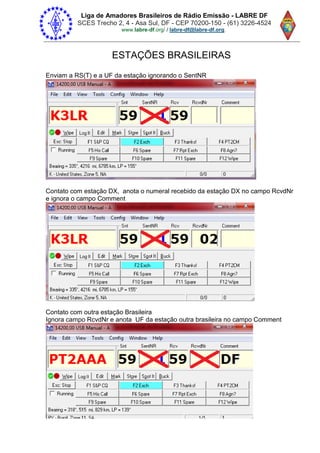 Liga de Amadores Brasileiros de Rádio Emissão - LABRE DF
SCES Trecho 2, 4 - Asa Sul, DF - CEP 70200-150 - (61) 3226-4524
www.labre-df / labre-df@labre-df.org.
ESTAÇÕES BRASILEIRAS
Enviam a RS(T) e a UF da estação ignorando o SentNR
Contato com estação DX, anota o numeral recebido da estação DX no campo RcvdNr
e ignora o campo Comment
Contato com outra estação Brasileira
Ignora campo RcvdNr e anota UF da estação outra brasileira no campo Comment
 