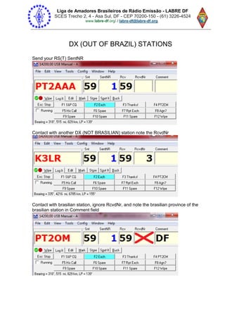 Liga de Amadores Brasileiros de Rádio Emissão - LABRE DF
SCES Trecho 2, 4 - Asa Sul, DF - CEP 70200-150 - (61) 3226-4524
www.labre-df / labre-df@labre-df.org.
DX (OUT OF BRAZIL) STATIONS
Send your RS(T) SentNR
Contact with another DX (NOT BRASILIAN) station note the RcvdNr
Contact with brasilian station, ignore RcvdNr, and note the brasilian province of the
brasilian station in Comment field
 