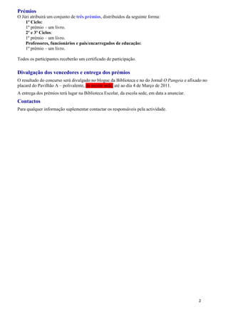 Prémios
O Júri atribuirá um conjunto de três prémios, distribuídos da seguinte forma:
    1º Ciclo:
    1º prémio – um livro.
    2º e 3º Ciclos:
    1º prémio – um livro.
    Professores, funcionários e pais/encarregados de educação:
    1º prémio – um livro.

Todos os participantes receberão um certificado de participação.

Divulgação dos vencedores e entrega dos prémios
O resultado do concurso será divulgado no blogue da Biblioteca e no do Jornal O Pangeia e afixado no
placard do Pavilhão A – polivalente, da escola sede, até ao dia 4 de Março de 2011.
A entrega dos prémios terá lugar na Biblioteca Escolar, da escola sede, em data a anunciar.
Contactos
Para qualquer informação suplementar contactar os responsáveis pela actividade.




                                                                                               2
 