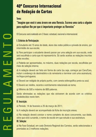 40º Concurso Internacional
              de Redação de Cartas
              Tema:
              “Imagine que você é uma árvore em uma floresta. Escreva uma carta a alguém
              para explicar-lhe por que é importante proteger as florestas”

              O Concurso será realizado em 3 fases: estadual, nacional e internacional.
REGULAMENTO

              I. Critérios de Participação:
              a) Estudante até 15 anos de idade, aluno das redes pública e privada de ensino, por
              intermédio de sua escola;
              b) Para participar o estudante deverá passar por uma seleção em sua escola, onde
              será escolhida a carta que irá representá-la. Só serão aceitas as redações inscritas
              pelas escolas;
              c) Poderão ser apresentadas, no máximo, duas redações por escola, escolhidas por
              meio de seleção interna;
              d) A redação deverá ser feita em forma de carta (ou seja, começar por Caro/Cara,
              incluir o endereço do destinatário e do remetente e terminar com uma assinatura),
              na língua portuguesa;
              e) Deverá ser redigida de próprio punho, com caneta esferográfica preta ou azul;
              f) Deverá ser inédita, recente e estritamente relacionada ao tema;
              g) Mínimo de 500 e máximo de 800 palavras.
              Serão eliminadas as redações que não estiverem de acordo com os critérios
              estabelecidos neste item.
              II. Inscrição:
              a) Período: 14 de fevereiro a 25 de março de 2011;
              b) A redação deverá ser acompanhada da ficha de inscrição anexa;
              c) Na redação deverá constar o nome completo do aluno concorrente, sua idade,
              série que está cursando, o nome da escola em que estuda e sua assinatura.
              III. Seleção:
              a) Na Fase Estadual, em cada Diretoria Regional dos Correios, serão selecionadas e
              premiadas as 3 melhores redações;
 