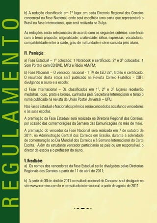 b) A redação classificada em 1º lugar em cada Diretoria Regional dos Correios
REGULAMENTO   concorrerá na Fase Nacional, onde será escolhida uma carta que representará o
              Brasil na Fase Internacional, que será realizada na Suíça.

              As redações serão selecionadas de acordo com os seguintes critérios: coerência
              com o tema proposto; originalidade; criatividade; idéias expressas; vocabulário;
              compatibilidade entre a idade, grau de maturidade e série cursada pelo aluno.

              IV. Premiação:
              a) Fase Estadual – 1º colocado: 1 Notebook e certificado. 2º e 3º colocados: 1
              Som Portátil com CD/DVD, MP3 e Rádio AM/FM;
              b) Fase Nacional – O vencedor nacional - 1 TV de LED 32’’, troféu e certificado.
              O resultado desta etapa será publicado na Revista Correio Filatélico - COFI,
              divulgando o aluno e a escola;
              c) Fase Internacional – Os classificados em 1º, 2º e 3º lugares receberão
              medalhas: ouro, prata e bronze, cunhadas pela Secretaria Internacional e terão o
              nome publicado na revista da União Postal Universal – UPU.
              Nas Fases Estadual e Nacional os prêmios serão concedidos aos alunos vencedores
              e às suas escolas.
              A premiação da Fase Estadual será realizada na Diretoria Regional dos Correios,
              por ocasião das comemorações da Semana das Comunicações no mês de maio.
              A premiação do vencedor da Fase Nacional será realizada em 7 de outubro de
              2011, na Administração Central dos Correios em Brasília, durante a solenidade
              de comemoração ao Dia Mundial dos Correios e à Semana Internacional da Carta
              Escrita. Além do estudante vencedor participarão os pais ou um responsável, o
              diretor da escola e o professor do aluno.

              V. Resultados:
              a) Os nomes dos vencedores da Fase Estadual serão divulgados pelas Diretorias
              Regionais dos Correios a partir de 11 de abril de 2011;

              b) A partir de 30 de abril de 2011 o resultado nacional do Concurso será divulgado no
              site www.correios.com.br e o resultado internacional, a partir de agosto de 2011.
 