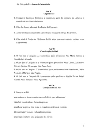 d) Categoria D – alunos do Secundário


                                        Artº 4.º
                                      Organização

1. Compete à Equipa da Biblioteca a organização geral do Concurso de Leitura e o
   controlo do seu desenvolvimento.

2. Cabe-lhe fazer a adequada divulgação do Concurso.

3. Afixar a lista dos concorrentes vencedores e proceder à entrega dos prémios.


4. Cabe ainda à Equipa da Biblioteca decidir sobre quaisquer matérias omissas neste
   Regulamento.


                                           Artº 5.º
                                 Constituição do Júri

1. O Júri para a Categoria A é constituído pelas professoras Ana Maria Baptista e
Cândida Inês Miranda.
2. O Júri para a Categoria B é constituído pelos professores Alice Cabral, Ana Isabel
Ribeiro, Cristina Alvarenga e João Paulo Brito.
3. O Júri para a Categoria C é constituído pelas professoras Paula Rita Guedes, Sónia
Nogueira e Maria do Céu Pereira.
4. O Júri para a Categoria D é constituído pelas professoras Cecília Torres, Isabel
Aranda, Paula Barroso e Paulo Agostinho.

                                          Art.º 6.º
                                     Competências do Júri

1. Compete ao Júri:

a) selecionar as obras tomadas como referência para o Concurso;

b) definir o conteúdo e a forma das provas;

c) elaborar as provas bem como os respetivos critérios de correção;

d) vigiar/supervisionar a realização das provas;

e) corrigir e/ou fazer uma apreciação das provas.



                                                                                   2
 