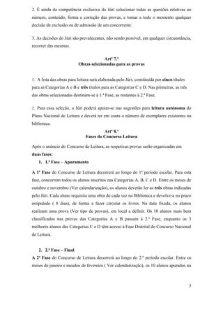 2. É ainda da competência exclusiva do Júri solucionar todas as questões relativas ao
número, conteúdo, forma e correção das provas, e tomar a todo o momento qualquer
decisão de exclusão ou de admissão de um concorrente.

3. As decisões do Júri são prevalecentes, não sendo possível, em qualquer circunstância,
recorrer das mesmas.

                                        Artº 7.º
                           Obras selecionadas para as provas


1. A lista das obras para leitura será elaborada pelo Júri, constituída por cinco títulos
para as Categorias A e B e três títulos para as Categorias C e D. Nas primeiras, as três
das obras selecionadas destinam-se à 1.ª Fase, as restantes à 2.ª Fase.

2. Para essa seleção, o Júri poderá apoiar-se nas sugestões para leitura autónoma do
Plano Nacional de Leitura e deverá ter em conta o número de exemplares existentes na
biblioteca.
                                        Artº 8.º
                               Fases do Concurso Leitura

Após o anúncio do Concurso de Leitura, as respetivas provas serão organizadas em
duas fases:
   1. 1.ª Fase – Apuramento

A 1ª Fase do Concurso de Leitura decorrerá ao longo do 1º período escolar. Para esta
fase, concorrem todos os alunos inscritos nas Categorias A, B, C e D. Entre os meses de
outubro e novembro (Ver calendarização), os alunos deverão ler as três obras indicadas
pelo Júri. Cada aluno requisita uma obra de cada vez na Biblioteca e devolve-a no prazo
estipulado ( 8 dias), de forma a fazer circular os livros. Na data fixada, os alunos
realizam uma prova (Ver tipo de provas), em local a definir. Os 10 alunos mais bem
classificados nas provas das Categorias A e B passam à 2.ª Fase, enquanto os 3
melhores alunos das Categorias C e D têm acesso à Fase Distrital do Concurso Nacional
de Leitura.


   2. 2.ª Fase – Final
A 2ª Fase do Concurso de Leitura decorrerá ao longo do 2.º período escolar. Entre os
meses de janeiro e meados de fevereiro ( Ver calendarização), os 10 alunos apurados na



                                                                                            3
 