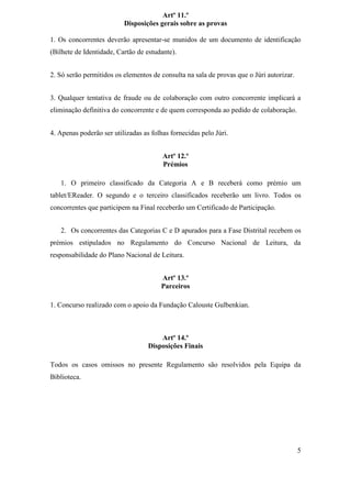 Artº 11.º
                          Disposições gerais sobre as provas

1. Os concorrentes deverão apresentar-se munidos de um documento de identificação
(Bilhete de Identidade, Cartão de estudante).


2. Só serão permitidos os elementos de consulta na sala de provas que o Júri autorizar.


3. Qualquer tentativa de fraude ou de colaboração com outro concorrente implicará a
eliminação definitiva do concorrente e de quem corresponda ao pedido de colaboração.


4. Apenas poderão ser utilizadas as folhas fornecidas pelo Júri.


                                        Artº 12.º
                                        Prémios

   1. O primeiro classificado da Categoria A e B receberá como prémio um
tablet/EReader. O segundo e o terceiro classificados receberão um livro. Todos os
concorrentes que participem na Final receberão um Certificado de Participação.


   2. Os concorrentes das Categorias C e D apurados para a Fase Distrital recebem os
prémios estipulados no Regulamento do Concurso Nacional de Leitura, da
responsabilidade do Plano Nacional de Leitura.


                                       Artº 13.º
                                       Parceiros

1. Concurso realizado com o apoio da Fundação Calouste Gulbenkian.



                                       Artº 14.º
                                   Disposições Finais

Todos os casos omissos no presente Regulamento são resolvidos pela Equipa da
Biblioteca.




                                                                                          5
 