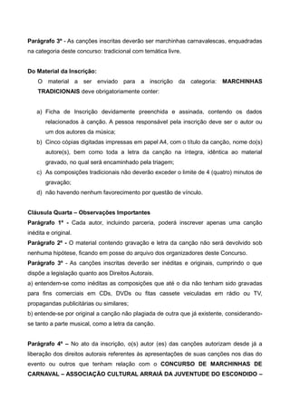 Parágrafo 3º - As canções inscritas deverão ser marchinhas carnavalescas, enquadradas
na categoria deste concurso: tradicional com temática livre.
Do Material da Inscrição:
O material a ser enviado para a inscrição da categoria: MARCHINHAS
TRADICIONAIS deve obrigatoriamente conter:
a) Ficha de Inscrição devidamente preenchida e assinada, contendo os dados
relacionados à canção. A pessoa responsável pela inscrição deve ser o autor ou
um dos autores da música;
b) Cinco cópias digitadas impressas em papel A4, com o título da canção, nome do(s)
autore(s), bem como toda a letra da canção na íntegra, idêntica ao material
gravado, no qual será encaminhado pela triagem;
c) As composições tradicionais não deverão exceder o limite de 4 (quatro) minutos de
gravação;
d) não havendo nenhum favorecimento por questão de vínculo.
Cláusula Quarta – Observações Importantes
Parágrafo 1º - Cada autor, incluindo parceria, poderá inscrever apenas uma canção
inédita e original.
Parágrafo 2º - O material contendo gravação e letra da canção não será devolvido sob
nenhuma hipótese, ficando em posse do arquivo dos organizadores deste Concurso.
Parágrafo 3º - As canções inscritas deverão ser inéditas e originais, cumprindo o que
dispõe a legislação quanto aos Direitos Autorais.
a) entendem-se como inéditas as composições que até o dia não tenham sido gravadas
para fins comerciais em CDs, DVDs ou fitas cassete veiculadas em rádio ou TV,
propagandas publicitárias ou similares;
b) entende-se por original a canção não plagiada de outra que já existente, considerando-
se tanto a parte musical, como a letra da canção.
Parágrafo 4º – No ato da inscrição, o(s) autor (es) das canções autorizam desde já a
liberação dos direitos autorais referentes às apresentações de suas canções nos dias do
evento ou outros que tenham relação com o CONCURSO DE MARCHINHAS DE
CARNAVAL – ASSOCIAÇÃO CULTURAL ARRAIÁ DA JUVENTUDE DO ESCONDIDO –
 
