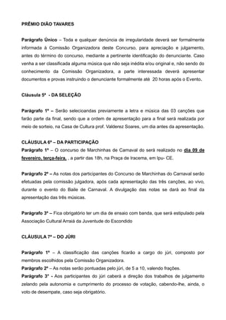 PRÊMIO DIÃO TAVARES
Parágrafo Único – Toda e qualquer denúncia de irregularidade deverá ser formalmente
informada à Comissão Organizadora deste Concurso, para apreciação e julgamento,
antes do término do concurso, mediante a pertinente identificação do denunciante. Caso
venha a ser classificada alguma música que não seja inédita e/ou original e, não sendo do
conhecimento da Comissão Organizadora, a parte interessada deverá apresentar
documentos e provas instruindo o denunciante formalmente até 20 horas após o Evento.
Cláusula 5ª - DA SELEÇÃO
Parágrafo 1º – Serão selecioandas previamente a letra e música das 03 canções que
farão parte da final, sendo que a ordem de apresentação para a final será realizada por
meio de sorteio, na Casa de Cultura prof. Valderez Soares, um dia antes da apresentação.
CLÁUSULA 6ª – DA PARTICIPAÇÃO
Parágrafo 1º – O concurso de Marchinhas de Carnaval do será realizado no dia 09 de
fevereiro, terça-feira, , a partir das 18h, na Praça de Iracema, em Ipu- CE.
Parágrafo 2º – As notas dos participantes do Concurso de Marchinhas do Carnaval serão
efetuadas pela comissão julgadora, após cada apresentação das três canções, ao vivo,
durante o evento do Baile de Carnaval. A divulgação das notas se dará ao final da
apresentação das três músicas.
Parágrafo 3º – Fica obrigatório ter um dia de ensaio com banda, que será estipulado pela
Associação Cultural Arraiá da Juventude do Escondido
CLÁUSULA 7ª – DO JÚRI
Parágrafo 1º – A classificação das canções ficarão a cargo do júri, composto por
membros escolhidos pela Comissão Organizadora.
Parágrafo 2º – As notas serão pontuadas pelo júri, de 5 a 10, valendo frações.
Parágrafo 3° - Aos participantes do júri caberá a direção dos trabalhos de julgamento
zelando pela autonomia e cumprimento do processo de votação, cabendo-lhe, ainda, o
voto de desempate, caso seja obrigatório.
 