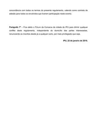 concordância com todos os termos do presente regulamento, valendo como contrato de
adesão para todos os envolvidos que tiverem participação neste evento.
Parágrafo 7º – Fica eleito o Fórum da Comarca da cidade de IPU para dirimir qualquer
conflito deste regulamento, independente do domicílio das partes interessadas,
renunciando os inscritos desde já a qualquer outro, por mais privilegiado que seja.
IPU, 22 de janeiro de 2016.
 