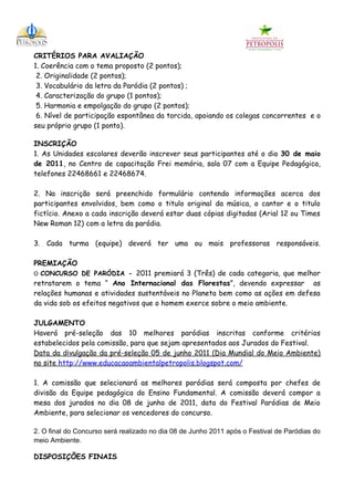 CRITÉRIOS PARA AVALIAÇÃO
1. Coerência com o tema proposto (2 pontos);
 2. Originalidade (2 pontos);
 3. Vocabulário da letra da Paródia (2 pontos) ;
 4. Caracterização do grupo (1 pontos);
 5. Harmonia e empolgação do grupo (2 pontos);
 6. Nível de participação espontânea da torcida, apoiando os colegas concorrentes e o
seu próprio grupo (1 ponto).

INSCRIÇÃO
1. As Unidades escolares deverão inscrever seus participantes até o dia 30 de maio
de 2011, no Centro de capacitação Frei memória, sala 07 com a Equipe Pedagógica,
telefones 22468661 e 22468674.

2. Na inscrição será preenchido formulário contendo informações acerca dos
participantes envolvidos, bem como o titulo original da música, o cantor e o titulo
fictício. Anexo a cada inscrição deverá estar duas cópias digitadas (Arial 12 ou Times
New Roman 12) com a letra da paródia.

3. Cada turma (equipe) deverá ter uma ou mais professoras responsáveis.

PREMIAÇÃO
O CONCURSO DE PARÓDIA - 2011 premiará 3 (Três) de cada categoria, que melhor
retratarem o tema “ Ano Internacional das Florestas”, devendo expressar as
relações humanas e atividades sustentáveis no Planeta bem como as ações em defesa
da vida sob os efeitos negativos que o homem exerce sobre o meio ambiente.

JULGAMENTO
Haverá pré-seleção das 10 melhores paródias inscritas conforme critérios
estabelecidos pela comissão, para que sejam apresentados aos Jurados do Festival.
Data da divulgação da pré-seleção 05 de junho 2011 (Dia Mundial do Meio Ambiente)
no site http://www.educacaoambientalpetropolis.blogspot.com/

1. A comissão que selecionará as melhores paródias será composta por chefes de
divisão da Equipe pedagógica do Ensino Fundamental. A comissão deverá compor a
mesa dos jurados no dia 08 de junho de 2011, data do Festival Paródias de Meio
Ambiente, para selecionar os vencedores do concurso.

2. O final do Concurso será realizado no dia 08 de Junho 2011 após o Festival de Paródias do
meio Ambiente.

DISPOSIÇÕES FINAIS
 